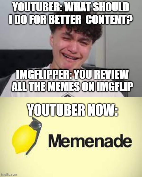 shout out to memenade, hes awsome, second channel, limenade | YOUTUBER: WHAT SHOULD I DO FOR BETTER  CONTENT? IMGFLIPPER: YOU REVIEW ALL THE MEMES ON IMGFLIP; YOUTUBER NOW: | image tagged in funny,shout,follow,for,shoutout | made w/ Imgflip meme maker