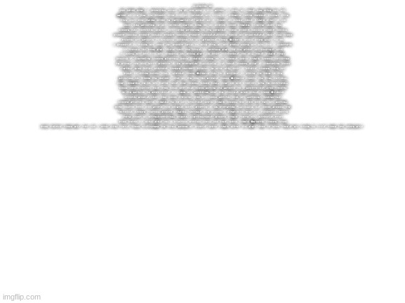 Blank White Template | ACCORDING TO ALL KNOWN LAWS OF AVIATION, THERE IS NO WAY THAT A BEE SHOULD BE ABLE TO FLY. ITS WINGS ARE TOO SMALL TO GET ITS FAT LITTLE BODY OFF THE GROUND. THE BEE, OF COURSE, FLIES ANYWAY. BECAUSE BEES DON’T CARE WHAT HUMANS THINK IS IMPOSSIBLE.” SEQ. 75 - “INTRO TO BARRY” INT. BENSON HOUSE - DAY ANGLE ON: SNEAKERS ON THE GROUND. CAMERA PANS UP TO REVEAL BARRY BENSON’S BEDROOM ANGLE ON: BARRY’S HAND FLIPPING THROUGH DIFFERENT SWEATERS IN HIS CLOSET. BARRY YELLOW BLACK, YELLOW BLACK, YELLOW BLACK, YELLOW BLACK, YELLOW BLACK, YELLOW BLACK...OOHH, BLACK AND YELLOW... ANGLE ON: BARRY WEARING THE SWEATER HE PICKED, LOOKING IN THE MIRROR. BARRY (CONT’D) YEAH, LET’S SHAKE IT UP A LITTLE. HE PICKS THE BLACK AND YELLOW ONE. HE THEN GOES TO THE SINK, TAKES THE TOP OFF A CONTAINER OF HONEY, AND PUTS SOME HONEY INTO HIS HAIR. HE SQUIRTS SOME IN HIS MOUTH AND GARGLES. THEN HE TAKES THE LID OFF THE BOTTLE, AND ROLLS SOME ON LIKE DEODORANT. CUT TO: INT. BENSON HOUSE KITCHEN - CONTINUOUS BARRY’S MOTHER, JANET BENSON, YELLS UP AT BARRY. JANET BENSON BARRY, BREAKFAST IS READY! CUT TO: "BEE MOVIE" - JS REVISIONS 8/13/07 1. INT. BARRY’S ROOM - CONTINUOUS BARRY COMING! SFX: PHONE RINGING. BARRY’S ANTENNAE VIBRATE AS THEY RING LIKE A PHONE. BARRY’S HANDS ARE WET. HE LOOKS AROUND FOR A TOWEL. BARRY (CONT’D) HANG ON A SECOND! HE WIPES HIS HANDS ON HIS SWEATER, AND PULLS HIS ANTENNAE DOWN TO HIS EAR AND MOUTH. BARRY (CONT'D) HELLO? HIS BEST FRIEND, ADAM FLAYMAN, IS ON THE OTHER END. ADAM BARRY? BARRY ADAM? ADAM CAN YOU BELIEVE THIS IS HAPPENING? BARRY CAN’T BELIEVE IT. I’LL PICK YOU UP. BARRY STICKS HIS STINGER IN A SHARPENER. SFX: BUZZING AS HIS STINGER IS SHARPENED. HE TESTS THE SHARPNESS WITH HIS FINGER. SFX: BING. BARRY (CONT’D) LOOKING SHARP. ANGLE ON: BARRY HOVERING DOWN THE HALL, SLIDING DOWN THE STAIRCASE BANNISTER. BARRY’S MOTHER, JANET BENSON, IS IN THE KITCHEN. JANET BENSON BARRY, WHY DON’T YOU USE THE STAIRS? YOUR FATHER PAID GOOD MONEY FOR THOSE. "BEE MOVIE" - JS REVISIONS 8/13/07 2. BARRY SORRY, I’M EXCITED. BARRY’S FATHER, MARTIN BENSON, ENTERS. HE’S READING A NEWSPAPER WITH THE HEADLINE, “QUEEN GIVES BIRTH TO THOUSANDTUPLETS: RESTING COMFORTABLY.” MARTIN BENSON HERE’S THE GRADUATE. WE’RE VERY PROUD OF YOU, SON. AND A PERFECT REPORT CARD, ALL B’S. JANET BENSON (MUSHING BARRY’S HAIR) VERY PROUD. BARRY MA! I’VE GOT A THING GOING HERE. BARRY RE-ADJUSTS HIS HAIR, STARTS TO LEAVE. JANET BENSON YOU’VE GOT SOME LINT ON YOUR FUZZ. SHE PICKS IT OFF. BARRY OW, THAT’S ME! | image tagged in blank white template | made w/ Imgflip meme maker