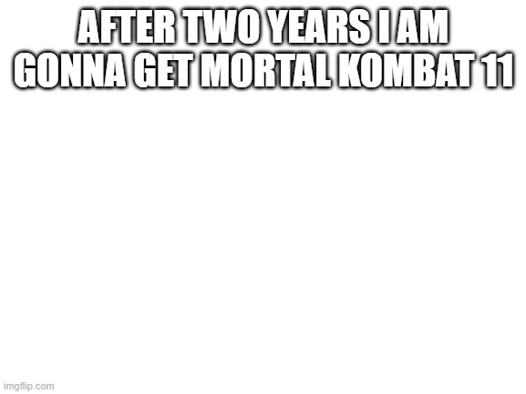Blank White Template | AFTER TWO YEARS I AM GONNA GET MORTAL KOMBAT 11 | image tagged in blank white template | made w/ Imgflip meme maker