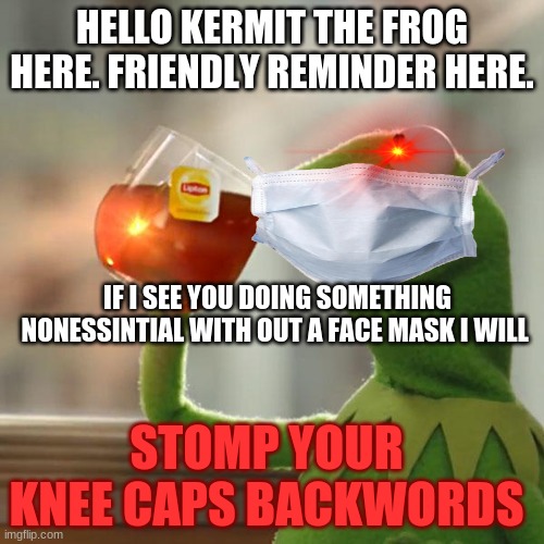 knee is broken | HELLO KERMIT THE FROG HERE. FRIENDLY REMINDER HERE. IF I SEE YOU DOING SOMETHING NONESSINTIAL WITH OUT A FACE MASK I WILL; STOMP YOUR KNEE CAPS BACKWORDS | image tagged in memes,but that's none of my business,kermit the frog | made w/ Imgflip meme maker