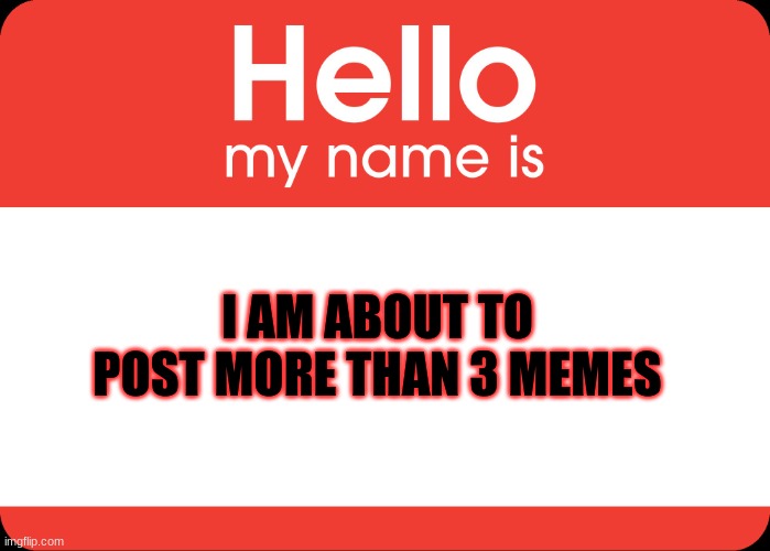 Hello My Name Is | I AM ABOUT TO POST MORE THAN 3 MEMES | image tagged in hello my name is | made w/ Imgflip meme maker