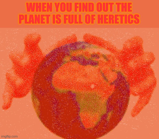 Deep Fried World Domination | WHEN YOU FIND OUT THE PLANET IS FULL OF HERETICS | made w/ Imgflip meme maker
