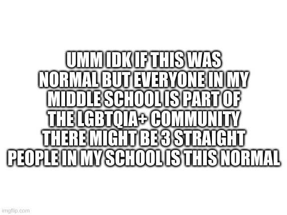 is this normal? | UMM IDK IF THIS WAS NORMAL BUT EVERYONE IN MY MIDDLE SCHOOL IS PART OF THE LGBTQIA+ COMMUNITY THERE MIGHT BE 3 STRAIGHT PEOPLE IN MY SCHOOL IS THIS NORMAL | image tagged in blank white template | made w/ Imgflip meme maker