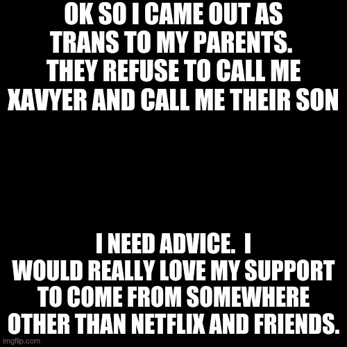 I'm serious help me | OK SO I CAME OUT AS TRANS TO MY PARENTS.  THEY REFUSE TO CALL ME XAVYER AND CALL ME THEIR SON; I NEED ADVICE.  I WOULD REALLY LOVE MY SUPPORT TO COME FROM SOMEWHERE OTHER THAN NETFLIX AND FRIENDS. | image tagged in memes,blank transparent square | made w/ Imgflip meme maker