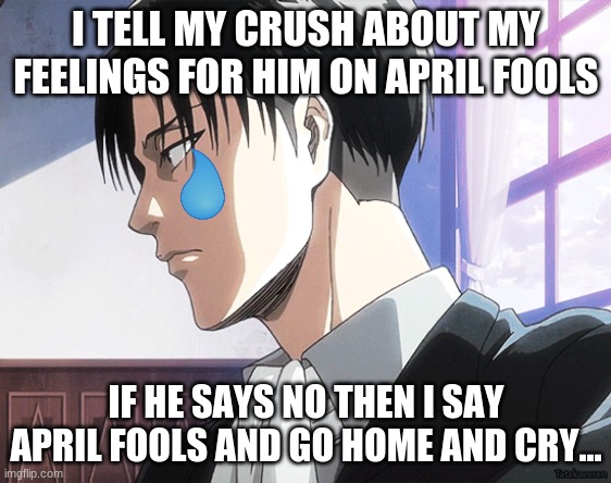 This happend to me 2 years ago.... | I TELL MY CRUSH ABOUT MY FEELINGS FOR HIM ON APRIL FOOLS; IF HE SAYS NO THEN I SAY APRIL FOOLS AND GO HOME AND CRY... | image tagged in funny memes,irl,levi aot | made w/ Imgflip meme maker