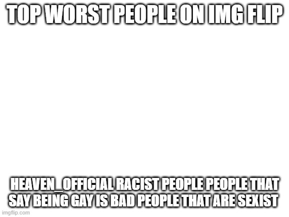 Blank White Template | TOP WORST PEOPLE ON IMG FLIP; HEAVEN_OFFICIAL RACIST PEOPLE PEOPLE THAT SAY BEING GAY IS BAD PEOPLE THAT ARE SEXIST | image tagged in blank white template | made w/ Imgflip meme maker