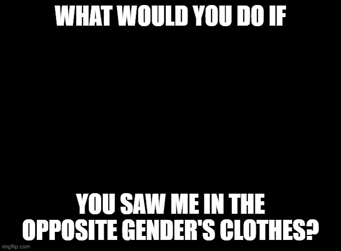 blank black | WHAT WOULD YOU DO IF; YOU SAW ME IN THE OPPOSITE GENDER'S CLOTHES? | image tagged in blank black | made w/ Imgflip meme maker
