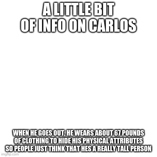 Blank Transparent Square | A LITTLE BIT OF INFO ON CARLOS; WHEN HE GOES OUT, HE WEARS ABOUT 67 POUNDS OF CLOTHING TO HIDE HIS PHYSICAL ATTRIBUTES SO PEOPLE JUST THINK THAT HES A REALLY TALL PERSON | image tagged in memes,blank transparent square | made w/ Imgflip meme maker