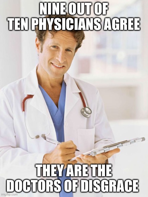 Doctor | NINE OUT OF TEN PHYSICIANS AGREE THEY ARE THE DOCTORS OF DISGRACE | image tagged in doctor | made w/ Imgflip meme maker