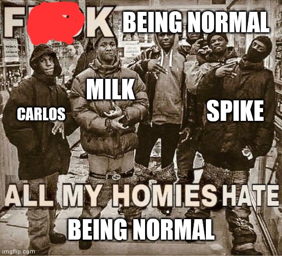 Yes | BEING NORMAL; MILK; SPIKE; CARLOS; BEING NORMAL | image tagged in all my homies hate,funny,memes | made w/ Imgflip meme maker