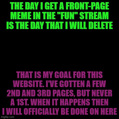 This is the truth | THE DAY I GET A FRONT-PAGE MEME IN THE "FUN" STREAM IS THE DAY THAT I WILL DELETE; THAT IS MY GOAL FOR THIS WEBSITE. I'VE GOTTEN A FEW 2ND AND 3RD PAGES, BUT NEVER A 1ST. WHEN IT HAPPENS THEN I WILL OFFICIALLY BE DONE ON HERE | image tagged in memes,blank transparent square | made w/ Imgflip meme maker