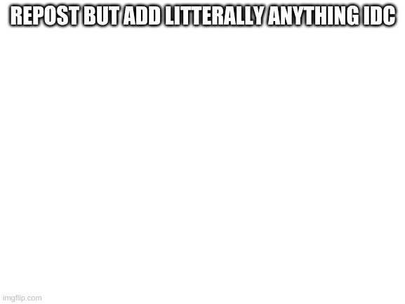 E | REPOST BUT ADD LITTERALLY ANYTHING IDC | image tagged in blank white template | made w/ Imgflip meme maker