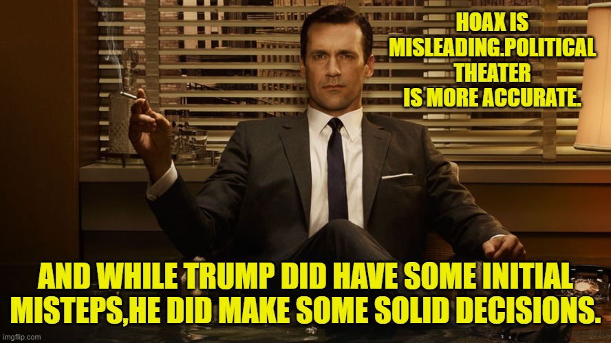 MadMen | HOAX IS MISLEADING.POLITICAL THEATER IS MORE ACCURATE. AND WHILE TRUMP DID HAVE SOME INITIAL MISTEPS,HE DID MAKE SOME SOLID DECISIONS. | image tagged in madmen | made w/ Imgflip meme maker