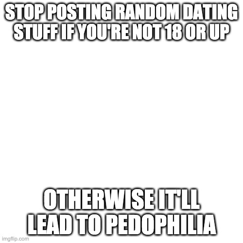 Blank Transparent Square | STOP POSTING RANDOM DATING STUFF IF YOU'RE NOT 18 OR UP; OTHERWISE IT'LL LEAD TO PEDOPHILIA | image tagged in memes,blank transparent square | made w/ Imgflip meme maker