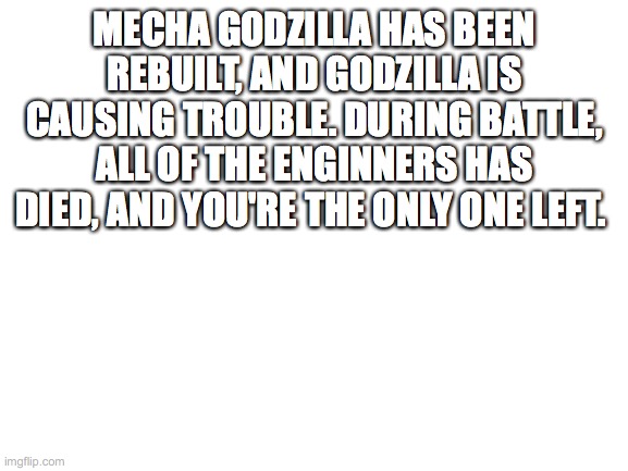Another Godzilla rp | MECHA GODZILLA HAS BEEN REBUILT, AND GODZILLA IS CAUSING TROUBLE. DURING BATTLE, ALL OF THE ENGINNERS HAS DIED, AND YOU'RE THE ONLY ONE LEFT. | image tagged in blank white template | made w/ Imgflip meme maker