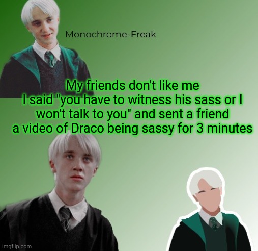 3rd Draco Temp | My friends don't like me
I said "you have to witness his sass or I won't talk to you" and sent a friend a video of Draco being sassy for 3 minutes | image tagged in 3rd draco temp | made w/ Imgflip meme maker