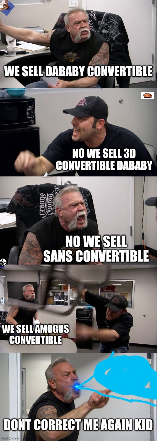 happy convertible purchasing (can you find the secret images? easy) | WE SELL DABABY CONVERTIBLE; NO WE SELL 3D CONVERTIBLE DABABY; NO WE SELL SANS CONVERTIBLE; WE SELL AMOGUS CONVERTIBLE; DONT CORRECT ME AGAIN KID | image tagged in memes,american chopper argument | made w/ Imgflip meme maker