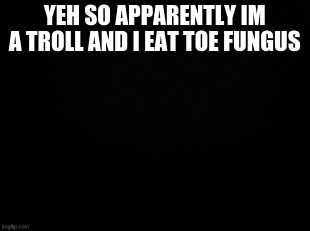 Black background | YEH SO APPARENTLY I'M A TROLL AND I EAT TOE FUNGUS | image tagged in black background | made w/ Imgflip meme maker