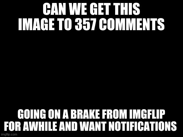 Black background |  CAN WE GET THIS IMAGE TO 357 COMMENTS; GOING ON A BREAK FROM IMGFLIP FOR A WHILE AND WANT NOTIFICATIONS | image tagged in black background | made w/ Imgflip meme maker