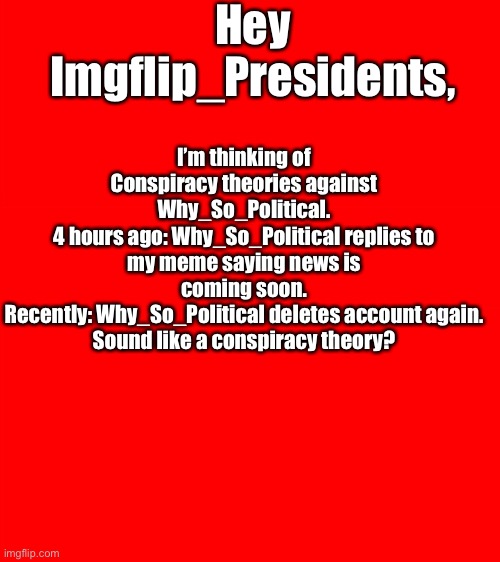 Not trying to hate on this guy, but I’m growing suspicions. | Hey Imgflip_Presidents, I’m thinking of Conspiracy theories against Why_So_Political.
4 hours ago: Why_So_Political replies to my meme saying news is coming soon.
Recently: Why_So_Political deletes account again.
Sound like a conspiracy theory? | image tagged in bigass red blank template,why_so_political,memes,news,imgflip times | made w/ Imgflip meme maker