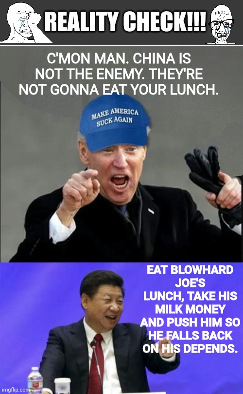 Eat Blowhard Joe's lunch | REALITY CHECK!!! C'MON MAN. CHINA IS NOT THE ENEMY. THEY'RE NOT GONNA EAT YOUR LUNCH. EAT BLOWHARD JOE'S LUNCH, TAKE HIS MILK MONEY AND PUSH HIM SO HE FALLS BACK ON HIS DEPENDS. | image tagged in blank no watermark,xi jinping laughing | made w/ Imgflip meme maker