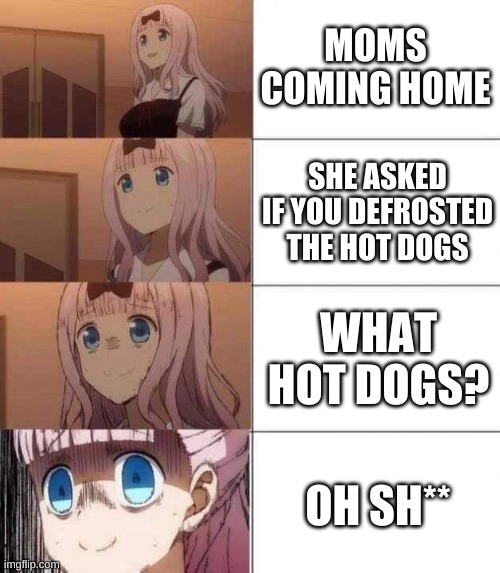 chika template | MOMS COMING HOME; SHE ASKED IF YOU DEFROSTED THE HOT DOGS; WHAT HOT DOGS? OH SH** | image tagged in chika template | made w/ Imgflip meme maker