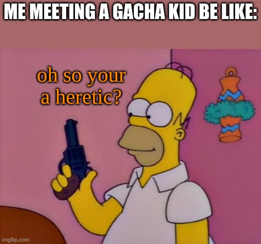 also idk why im saying this but my dog just took a shit right outside of my room and i scooped it in a bag and threw it in my si | ME MEETING A GACHA KID BE LIKE:; oh so your a heretic? | image tagged in yes | made w/ Imgflip meme maker