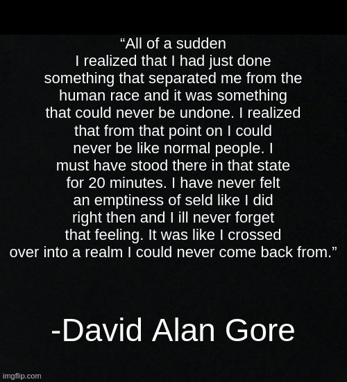 Lmfao I'm sorry for posting serial killer shit but like this is deep af- (thats what she said-) | -DAVID ALAN GORE; “All of a sudden I realized that I had just done something that separated me from the human race and it was something that could never be undone. I realized that from that point on i could never be like normal people. I must have stood there in that state for 20 minutes. I have never felt an emptiness of seld like I did right then and I ill never forget that feeling. It was like I crossed over into a realm I could never come back from.” | made w/ Imgflip meme maker