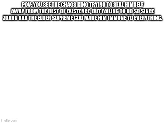 Blank White Template | POV: YOU SEE THE CHAOS KING TRYING TO SEAL HIMSELF AWAY FROM THE REST OF EXISTENCE, BUT FAILING TO DO SO SINCE ZOAHN AKA THE ELDER SUPREME GOD MADE HIM IMMUNE TO EVERYTHING. | image tagged in blank white template | made w/ Imgflip meme maker