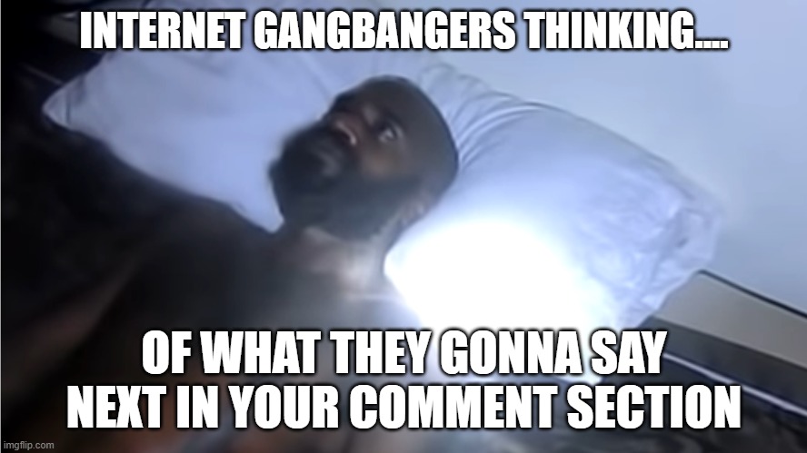 Internet Gangbangers | INTERNET GANGBANGERS THINKING.... OF WHAT THEY GONNA SAY NEXT IN YOUR COMMENT SECTION | image tagged in internet trolls | made w/ Imgflip meme maker