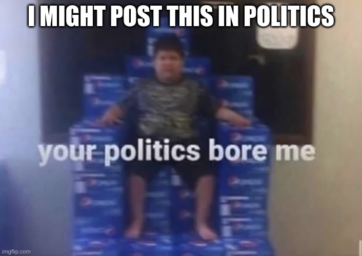 Your politics bore me | I MIGHT POST THIS IN POLITICS | image tagged in your politics bore me | made w/ Imgflip meme maker