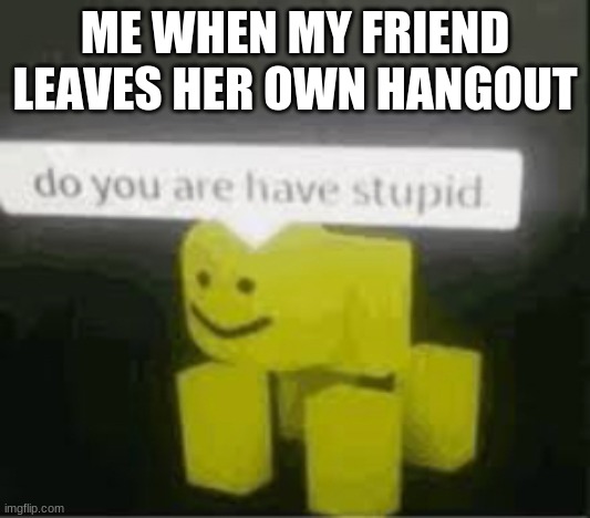 do you are have stupid | ME WHEN MY FRIEND LEAVES HER OWN HANGOUT | image tagged in do you are have stupid | made w/ Imgflip meme maker