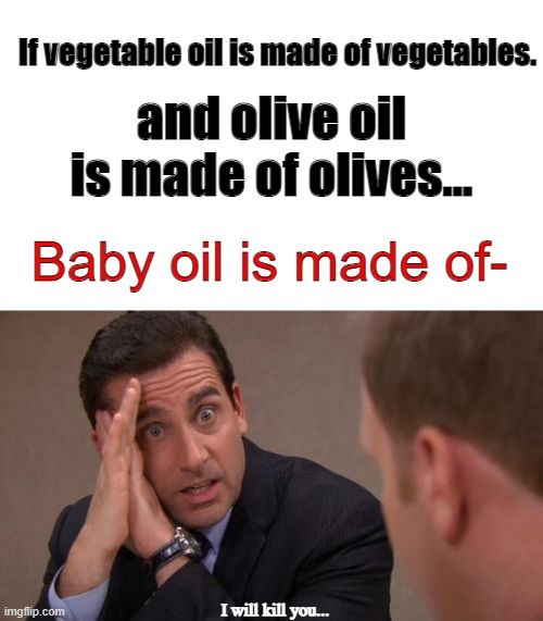 oh gosh- | If vegetable oil is made of vegetables. and olive oil is made of olives... Baby oil is made of-; I will kill you... | image tagged in michael scott i will kill you | made w/ Imgflip meme maker
