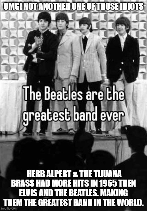 More #1 Hits Than Elvis And The Beatles In 1965. The Beatles were just another Boy Band. | OMG! NOT ANOTHER ONE OF THOSE IDIOTS; HERB ALPERT & THE TIJUANA BRASS HAD MORE HITS IN 1965 THEN ELVIS AND THE BEATLES. MAKING THEM THE GREATEST BAND IN THE WORLD. | image tagged in the beatles suck memes,herb albert,elvis | made w/ Imgflip meme maker