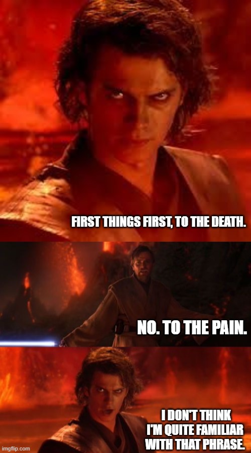 The wrong subtitles |  FIRST THINGS FIRST, TO THE DEATH. NO. TO THE PAIN. I DON'T THINK I'M QUITE FAMILIAR WITH THAT PHRASE. | image tagged in anakin star wars,it's over anakin i have the high ground,the princess bride | made w/ Imgflip meme maker