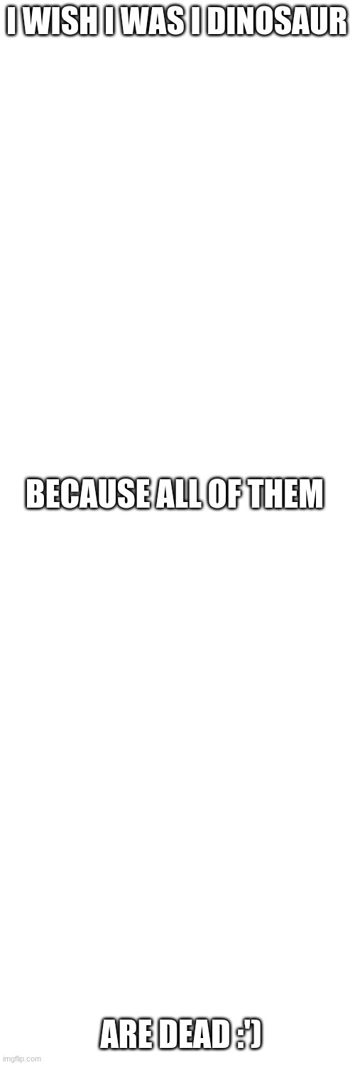 i swear im fine....right? | I WISH I WAS I DINOSAUR; BECAUSE ALL OF THEM; ARE DEAD :') | image tagged in blank white template | made w/ Imgflip meme maker