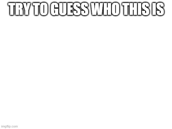 Blank White Template | TRY TO GUESS WHO THIS IS | image tagged in blank white template | made w/ Imgflip meme maker