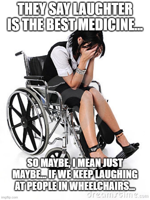 Mein Furher, I Can Walk!!! | THEY SAY LAUGHTER IS THE BEST MEDICINE... SO MAYBE, I MEAN JUST MAYBE... IF WE KEEP LAUGHING AT PEOPLE IN WHEELCHAIRS... | image tagged in sad wheelchair | made w/ Imgflip meme maker