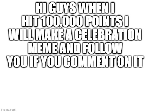 almost at 100k | HI GUYS WHEN I HIT 100,000 POINTS I WILL MAKE A CELEBRATION MEME AND FOLLOW YOU IF YOU COMMENT ON IT | image tagged in blank white template | made w/ Imgflip meme maker