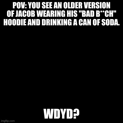 Last one for a while. | POV: YOU SEE AN OLDER VERSION OF JACOB WEARING HIS "BAD B**CH" HOODIE AND DRINKING A CAN OF SODA. WDYD? | image tagged in blank black template | made w/ Imgflip meme maker