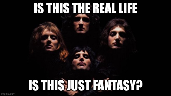 Thought it would be fun to start a lyric chain. | IS THIS THE REAL LIFE; IS THIS JUST FANTASY? | image tagged in bohemian rhapsody | made w/ Imgflip meme maker