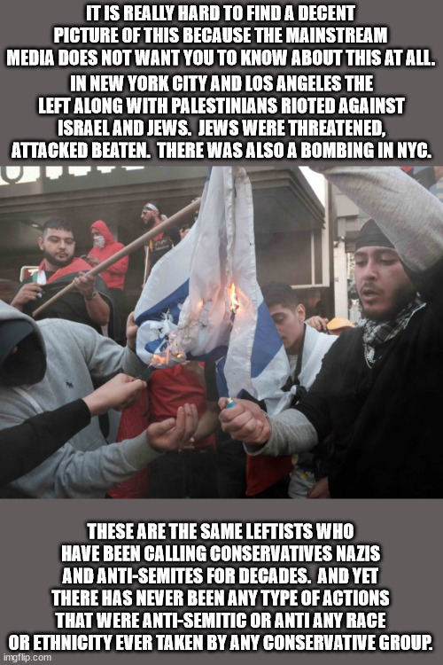There were also anti-Semitic attacks by the Occupy Wall Street morons. | IT IS REALLY HARD TO FIND A DECENT PICTURE OF THIS BECAUSE THE MAINSTREAM MEDIA DOES NOT WANT YOU TO KNOW ABOUT THIS AT ALL. IN NEW YORK CITY AND LOS ANGELES THE LEFT ALONG WITH PALESTINIANS RIOTED AGAINST ISRAEL AND JEWS.  JEWS WERE THREATENED, ATTACKED BEATEN.  THERE WAS ALSO A BOMBING IN NYC. THESE ARE THE SAME LEFTISTS WHO HAVE BEEN CALLING CONSERVATIVES NAZIS AND ANTI-SEMITES FOR DECADES.  AND YET THERE HAS NEVER BEEN ANY TYPE OF ACTIONS THAT WERE ANTI-SEMITIC OR ANTI ANY RACE OR ETHNICITY EVER TAKEN BY ANY CONSERVATIVE GROUP. | image tagged in anti-semitism,leftists,democrats | made w/ Imgflip meme maker