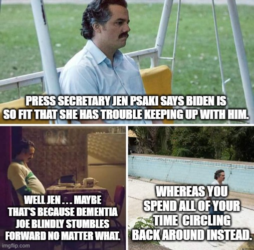 Jen Psaki is really reaching now to pretend that Biden is fit to hold office. | PRESS SECRETARY JEN PSAKI SAYS BIDEN IS SO FIT THAT SHE HAS TROUBLE KEEPING UP WITH HIM. WHEREAS YOU SPEND ALL OF YOUR TIME  CIRCLING BACK AROUND INSTEAD. WELL JEN . . . MAYBE THAT'S BECAUSE DEMENTIA JOE BLINDLY STUMBLES FORWARD NO MATTER WHAT. | image tagged in memes,sad pablo escobar | made w/ Imgflip meme maker