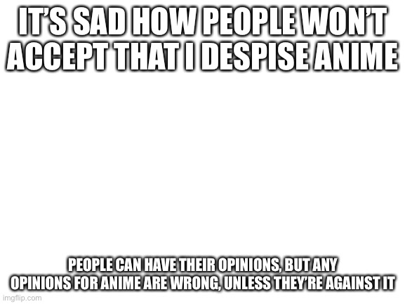 Blank White Template | IT’S SAD HOW PEOPLE WON’T ACCEPT THAT I DESPISE ANIME; PEOPLE CAN HAVE THEIR OPINIONS, BUT ANY OPINIONS FOR ANIME ARE WRONG, UNLESS THEY’RE AGAINST IT | image tagged in blank white template | made w/ Imgflip meme maker