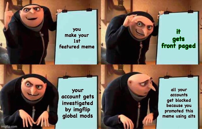Someday there will be an Imgflipper who uses alts to upvote his memes to make them reach front page. | you make your 1st featured meme; it gets front paged; your account gets investigated by imgflip global mods; all your accounts get blocked because you promoted this meme using alts | image tagged in memes,gru's plan,change my mind,prove me wrong,prove me wrong crowder,change my mind crowder | made w/ Imgflip meme maker