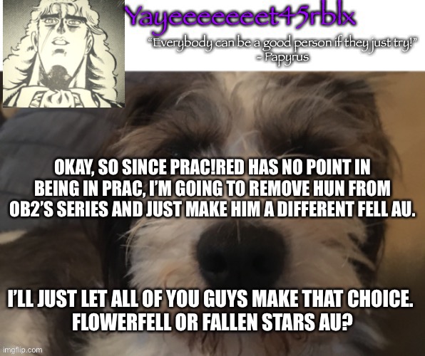 Just something I’ll let you guys chose. | OKAY, SO SINCE PRAC!RED HAS NO POINT IN BEING IN PRAC, I’M GOING TO REMOVE HUN FROM OB2’S SERIES AND JUST MAKE HIM A DIFFERENT FELL AU. I’LL JUST LET ALL OF YOU GUYS MAKE THAT CHOICE. 
FLOWERFELL OR FALLEN STARS AU? | image tagged in yayeeeeeeet45rblx announcement | made w/ Imgflip meme maker