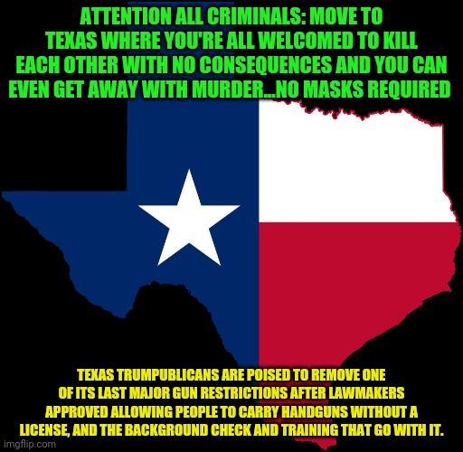 texas map | ATTENTION ALL CRIMINALS: MOVE TO TEXAS WHERE YOU'RE ALL WELCOMED TO KILL EACH OTHER WITH NO CONSEQUENCES AND YOU CAN EVEN GET AWAY WITH MURDER...NO MASKS REQUIRED; TEXAS TRUMPUBLICANS ARE POISED TO REMOVE ONE OF ITS LAST MAJOR GUN RESTRICTIONS AFTER LAWMAKERS APPROVED ALLOWING PEOPLE TO CARRY HANDGUNS WITHOUT A LICENSE, AND THE BACKGROUND CHECK AND TRAINING THAT GO WITH IT. | image tagged in texas map | made w/ Imgflip meme maker