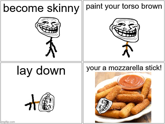 Blank Comic Panel 2x2 Meme | become skinny; paint your torso brown; lay down; your a mozzarella stick! | image tagged in memes,blank comic panel 2x2 | made w/ Imgflip meme maker