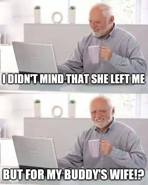 My girls got a girl | I DIDN'T MIND THAT SHE LEFT ME; BUT FOR MY BUDDY'S WIFE!? | image tagged in memes,hide the pain harold | made w/ Imgflip meme maker