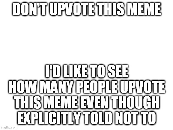 Experiment Imgflip |  DON'T UPVOTE THIS MEME; I'D LIKE TO SEE HOW MANY PEOPLE UPVOTE THIS MEME EVEN THOUGH EXPLICITLY TOLD NOT TO | image tagged in blank white template,imgflip,imgflip users,upvotes,imgflip community,imgflippers | made w/ Imgflip meme maker
